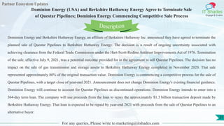 Partner Ecosystem Updates
IT Shades
Engage & Enable
Dominion Energy (USA) and Berkshire Hathaway Energy Agree to Terminate Sale
of Questar Pipelines; Dominion Energy Commencing Competitive Sale Process
For any queries, Please write to marketing@itshades.com
21
Dominion Energy and Berkshire Hathaway Energy, an affiliate of Berkshire Hathaway Inc. announced they have agreed to terminate the
planned sale of Questar Pipelines to Berkshire Hathaway Energy. The decision is a result of ongoing uncertainty associated with
achieving clearance from the Federal Trade Commission under the Hart-Scott-Rodino Antitrust Improvements Act of 1976. Termination
of the sale, effective July 9, 2021, was a potential outcome provided for in the agreement to sell Questar Pipelines. The decision has no
impact on the sale of gas transmission and storage assets to Berkshire Hathaway Energy completed in November 2020. That sale
represented approximately 80% of the original transaction value. Dominion Energy is commencing a competitive process for the sale of
Questar Pipelines, with a target close of year-end 2021. Announcement does not change Dominion Energy's existing financial guidance.
Dominion Energy will continue to account for Questar Pipelines as discontinued operations. Dominion Energy intends to enter into a
364-day term loan. The company will use proceeds from the loan to repay the approximately $1.3 billion transaction deposit made by
Berkshire Hathaway Energy. That loan is expected to be repaid by year-end 2021 with proceeds from the sale of Questar Pipelines to an
alternative buyer.
Description
 