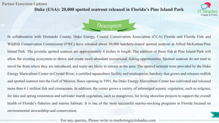 Partner Ecosystem Updates
IT Shades
Engage & Enable
Duke (USA): 20,000 spotted seatrout released in Florida’s Pine Island Park
For any queries, Please write to marketing@itshades.com
23
In collaboration with Hernando County, Duke Energy, Coastal Conservation Association (CCA) Florida and Florida Fish and
Wildlife Conservation Commission (FWC) have released about 20,000 hatchery-reared spotted seatrout at Alfred McKethan/Pine
Island Park. The juvenile spotted seatrout are approximately 4 inches in length. The addition of these fish at Pine Island Park will
allow the existing ecosystem to thrive and create more abundant recreational fishing opportunities. Spotted seatrout do not tend to
travel far from where they are introduced, and many are likely to remain in the area. The spotted seatrout were provided by the Duke
Energy Mariculture Center in Crystal River, a certified aquaculture facility and multispecies hatchery that grows and releases redfish
and spotted seatrout into the Gulf of Mexico. Since opening in 1991, the Duke Energy Mariculture Center has cultivated and released
more than 4.1 million fish and crustaceans. In addition, the center grows a variety of submerged aquatic vegetation, such as eelgrass,
for lake and spring restoration and saltwater marsh vegetation, such as mangroves, for living shoreline projects to support the overall
health of Florida’s fisheries and marine habitats. It is one of the most successful marine-stocking programs in Florida focused on
environmental stewardship and conservation.
Description
 