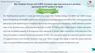 Partner Ecosystem Updates
IT Shades
Engage & Enable
Blue Elephant Energy and EnBW (Germany) sign long-term power purchase
agreements for PV projects in Spain
For any queries, Please write to marketing@itshades.com
25
The Hamburg-based operator of solar and wind power plants Blue Elephant Energy AG (BEE) and EnBW Energie
Baden-Württemberg AG (EnBW) entered into long-term power purchase agreements (PPAs) for a 150-megawatt solar
park project in the Spanish region of Andalusia. Both parties have agreed not to disclose any details about the economic
terms of the electricity price, which has been fixed for 10 years. The BEE project which consists of three solar parks,
each with an installed capacity of 50 megawatt, and a substation, is already under construction. Grid connection of the
solar power plants is scheduled for the second quarter of 2022. The solar power plants are expected to generate around
315 gigawatt hours of eco-friendly electricity every year. That is enough solar energy to meet the annual electricity
needs of around 95,000 households and reduce annual carbon emissions by about 96,000 metric tons.
Description
 