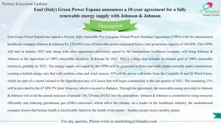 Partner Ecosystem Updates
IT Shades
Engage & Enable
Enel (Italy) Green Power Espana announces a 10-year agreement for a fully
renewable energy supply with Johnson & Johnson
For any queries, Please write to marketing@itshades.com
26
Enel Green Power España has signed a 10-year, fully renewable Pan-European Virtual Power Purchase Agreement (VPPA) with the international
healthcare company Johnson & Johnson for 270 GWh/year of renewable power originated from a total generation capacity of 104 MW. This VPPA
will start in January 2023 and, along with other agreements previously signed by the international healthcare company, will bring Johnson &
Johnson to the equivalent of 100% renewable electricity in Europe by 2023. This is a huge step towards its climate goal of 100% renewable
electricity globally by 2025. The energy supply envisaged by the VPPA will be generated in three renewable plants currently under construction,
creating a hybrid energy mix that will combine solar and wind sources. 85% of the power will come from the Campillo II and III Wind Farms,
which are part of a cluster located in the Spanish province of Cuenca that will begin construction in the last quarter of 2021. The remaining 15%
will be provided by the 47 MW PV plant Veracruz, which is located in Badajoz. Through the agreement, the renewable energy provided to Johnson
& Johnson will avoid the annual emission of around 130,720 tons of CO2 into the atmosphere. Johnson & Johnson is committed to using resources
efficiently and reducing greenhouse gas (GHG) emissions, which affect the climate. As a leader in the healthcare industry, the multinational
company knows that human health is inextricably linked to the health of the planet – healthy people need a healthy planet.
Description
 