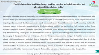 Partner Ecosystem Updates
IT Shades
Engage & Enable
Enel (Italy) and the Koelliker Group: working together on logistics services and
electric mobility solutions in Italy
For any queries, Please write to marketing@itshades.com
28
Developing solutions to accelerate the spread of electric mobility and providing integrated logistics services in key Italian maritime hubs:
these are the key goals behind the memorandum of understanding signed by Enel and Koelliker, a leading Italian company specialized in
importing and commercially distributing automotive brands and related logistics. This collaboration sees Enel X committing itself to offer
integrated support for innovative services aimed at developing electric mobility, and also involves Enel Logistics, an Enel Group
company created with the aim of developing logistic hubs in areas inside former power stations situated near important maritime hubs in
Italy. More specifically, Enel Logistics will therefore be able to offer its logistical services to support the importation of electric vehicles,
by managing all the operational aspects of the process. Enel X will implement a commercial strategy with Koelliker to assist numerous
electric vehicle manufacturers – particularly those in Asia and the USA – which intend to export their brands to Italy. Enel X will also
support Koelliker by providing advanced solutions for charging electric vehicles both in the home and in the city. These will include the
installation of Enel X JuiceBoxes, the innovative home charging stations, in dealerships of the Koelliker Group automotive brands; the
electrification of Koelliker client companies’ corporate fleets; and the activation of charging stations at the Group's offices.
Description
 
