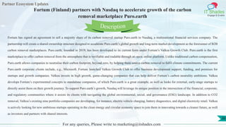 Partner Ecosystem Updates
IT Shades
Engage & Enable
Fortum (Finland) partners with Nasdaq to accelerate growth of the carbon
removal marketplace Puro.earth
For any queries, Please write to marketing@itshades.com
30
Fortum has signed an agreement to sell a majority share of its carbon removal startup Puro.earth to Nasdaq, a multinational financial services company. The
partnership will create a shared ownership structure designed to accelerate Puro.earth’s global growth and long-term market development as the forerunner of B2B
carbon removal marketplaces. Puro.earth, founded in 2019, has been developed to its current form under Fortum’s Valkea Growth Club. Puro.earth is the first
marketplace to offer carbon removal from the atmosphere that is verifiable and tradable through an open, online platform. Unlike traditional carbon compensation,
Puro.earth allows companies to neutralise their carbon footprint, beyond zero, by helping them source carbon removal to fulfil climate commitments. The current
Puro.earth corporate clients include, e.g., Microsoft. Fortum launched Valkea Growth Club to offer business development support, funding, and premises for
startups and growth companies. Valkea invests in high growth, game-changing companies that can help deliver Fortum’s carbon neutrality ambitions. Valkea
develops Fortum’s experimented concepts to standalone companies, of which Puro.earth is a great example, as well as looks for external, early-stage startups to
directly assist them on their growth journey. To support Puro.earth’s growth, Nasdaq will leverage its unique position in the intersection of the financial, corporate,
and regulatory communities where it assists its clients with navigating the global environmental, social, and governance (ESG) landscape. In addition to CO2
removal, Valkea’s existing nine portfolio companies are developing, for instance, electric vehicle charging, battery diagnostics, and digital electricity retail. Valkea
is actively looking for new ambitious startups operating in the clean energy and circular economy space to join them in innovating towards a cleaner future, as well
as investors and partners with shared interests.
Description
 