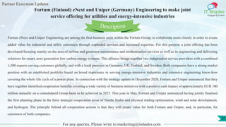 Partner Ecosystem Updates
IT Shades
Engage & Enable
Fortum (Finland) eNext and Uniper (Germany) Engineering to make joint
service offering for utilities and energy-intensive industries
For any queries, Please write to marketing@itshades.com
31
Fortum eNext and Uniper Engineering are among the first business units within the Fortum Group, to collaborate more closely in order to create
added value for industrial and utility customers through expanded services and increased expertise. For this purpose a joint offering has been
developed focusing mainly on the area of turbine and generator maintenance and modernisation services as well as in engineering and delivering
solutions for smart, next-generation low-carbon energy systems. This alliance brings together two independent service providers with a combined
1,500 experts serving customers globally, and with a local presence in Germany, UK, Finland, and Sweden. Both companies have a strong market
position with an established portfolio based on broad experience in serving energy-intensive industries and extensive engineering know-how
covering the whole life cycle of a power plant. In connection with the strategy update in December 2020, Fortum and Uniper announced that they
have together identified cooperation benefits covering a wide variety of business initiatives with a positive cash impact of approximately EUR 100
million annually on a consolidated Group basis to be achieved in 2025. This year in May, Fortum and Uniper announced having jointly finalised
the first planning phase in the three strategic cooperation areas of Nordic hydro and physical trading optimisation, wind and solar development,
and hydrogen. The principle behind all cooperation actions is that they will create value for both Fortum and Uniper, and, in particular, for
customers of both companies.
Description
 