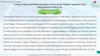 Partner Ecosystem Updates
IT Shades
Engage & Enable
Naturgy (Spain) and Sonatrach agree to start up the Medgaz expansion in the
fourth quarter of this year
For any queries, Please write to marketing@itshades.com
32
The president of Notary, Francisco Reynés, and the president of Sonatrach, Toufik Hakkar, agreed on the entry into operation
of the Medgaz expansion for next autumn. Both companies held a working meeting in the Algerian city of Oran as part of a
visit to Medgaz. The agreement foresees the expansion of the gas pipeline capacity by 2 bcm / year, which is 25% more, to
exceed 10 bcm / year as of the fourth quarter. The expansion has involved an investment of approximately 90 million dollars
(73 million euros) and the installation of a fourth turbocharger to increase capacity to 10 bcm per year. Once the expansion
comes into operation, 25% of Spanish natural gas consumption will go through Medgaz. After an uninterrupted decade of
operations and an initial investment of more than 1,000 million dollars, the entry into operation of the Medgaz expansion
reinforces the security of supply to Spain as it is a key infrastructure for the transportation of natural gas. Likewise, the
activation of the expansion of the gas pipeline capacity strengthens the strategic alliance between Naturgy and Sonatrach. The
Algerian company is one of the leading gas suppliers to Spain and is, in turn, Naturgy's fourth shareholder with a 4% stake.
Description
 