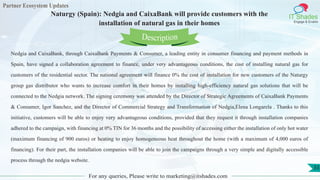 Partner Ecosystem Updates
IT Shades
Engage & Enable
Naturgy (Spain): Nedgia and CaixaBank will provide customers with the
installation of natural gas in their homes
For any queries, Please write to marketing@itshades.com
33
Nedgia and CaixaBank, through CaixaBank Payments & Consumer, a leading entity in consumer financing and payment methods in
Spain, have signed a collaboration agreement to finance, under very advantageous conditions, the cost of installing natural gas for
customers of the residential sector. The national agreement will finance 0% the cost of installation for new customers of the Naturgy
group gas distributor who wants to increase comfort in their homes by installing high-efficiency natural gas solutions that will be
connected to the Nedgia network. The signing ceremony was attended by the Director of Strategic Agreements of CaixaBank Payments
& Consumer, Igor Sanchez, and the Director of Commercial Strategy and Transformation of Nedgia,Elena Longarela . Thanks to this
initiative, customers will be able to enjoy very advantageous conditions, provided that they request it through installation companies
adhered to the campaign, with financing at 0% TIN for 36 months and the possibility of accessing either the installation of only hot water
(maximum financing of 900 euros) or heating to enjoy homogeneous heat throughout the home (with a maximum of 4,000 euros of
financing). For their part, the installation companies will be able to join the campaigns through a very simple and digitally accessible
process through the nedgia website.
Description
 