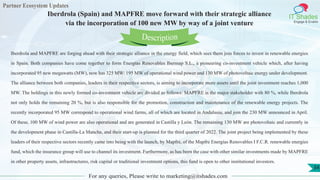 Partner Ecosystem Updates
IT Shades
Engage & Enable
Iberdrola (Spain) and MAPFRE move forward with their strategic alliance
via the incorporation of 100 new MW by way of a joint venture
For any queries, Please write to marketing@itshades.com
34
Iberdrola and MAPFRE are forging ahead with their strategic alliance in the energy field, which sees them join forces to invest in renewable energies
in Spain. Both companies have come together to form Energías Renovables Ibermap S.L., a pioneering co-investment vehicle which, after having
incorporated 95 new megawatts (MW), now has 325 MW: 195 MW of operational wind power and 130 MW of photovoltaic energy under development.
The alliance between both companies, leaders in their respective sectors, is aiming to incorporate more assets until the joint investment reaches 1,000
MW. The holdings in this newly formed co-investment vehicle are divided as follows: MAPFRE is the major stakeholder with 80 %, while Iberdrola
not only holds the remaining 20 %, but is also responsible for the promotion, construction and maintenance of the renewable energy projects. The
recently incorporated 95 MW correspond to operational wind farms, all of which are located in Andalusia, and join the 230 MW announced in April.
Of these, 100 MW of wind power are also operational and are generated in Castilla y León. The remaining 130 MW are photovoltaic and currently in
the development phase in Castilla-La Mancha, and their start-up is planned for the third quarter of 2022. The joint project being implemented by these
leaders of their respective sectors recently came into being with the launch, by Mapfre, of the Mapfre Energías Renovables I F.C.R. renewable energies
fund, which the insurance group will use to channel its investment. Furthermore, as has been the case with other similar investments made by MAPFRE
in other property assets, infrastructures, risk capital or traditional investment options, this fund is open to other institutional investors.
Description
 