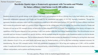 Partner Ecosystem Updates
IT Shades
Engage & Enable
Iberdrola (Spain) signs a framework agreement with Navantia and Windar
for future offshore wind farms worth 400 million euros
For any queries, Please write to marketing@itshades.com
35
Iberdrola advances in its growth strategy in the offshore wind market and strengthens its role as a driving force in the local industry, after signing a
framework collaboration agreement with Windar and Navantia for the manufacture and supply of 130 XXL monopile foundations. Through this
agreement, Iberdrola could place orders with these manufacturers worth up to 400 million euros between 2023 and 2025 for future offshore wind farms
and it secures the preferential supply of a portion of these components for the coming years. From this signing, the consortium formed by Windar and
Navantia will start up an XXL monopile factory on land at the Navantia shipyard in Fene (A Coruña). The construction of this factory will improve the
capabilities of the Navantia shipyard in Fene, providing it with a new product within the fixed marine foundations sector. This diversification was not
accessible until now because it required very specific facilities, with the monopile being the star product in the foundations market over the last decade,
which will continue in the coming years. The investment planned by Windar-Navantia includes the adaptation of a building for curving thick sheet metal
with a diameter of up to 16 m, new paint booths and storage areas for finished products, as well as the latest technology equipment necessary for
manufacturing. The new XXL monopile factory, which will manufacture foundations over 100 m long and weighing up to 2,500 t, will be available
within 13 months and will be located in a part of the Fene shipyard facility, without interfering with the production facilities for the construction of other
offshore wind products, such as jackets and floating structures.
Description
 
