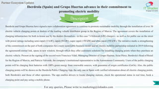Partner Ecosystem Updates
IT Shades
Engage & Enable
Iberdrola (Spain) and Grupo Huertas advance in their commitment to
promoting electric mobility
For any queries, Please write to marketing@itshades.com
36
Iberdrola and Grupo Huertas have signed a new collaboration agreement to continue to promote sustainable mobility through the installation of over 50
electric vehicle charging points at dealers of the leading vehicle distributor group in the Region of Murcia. The agreement covers the installation of
charging infrastructure for both in-house use by the dealers themselves - in this case 7.4 kilowatt (kW) chargers - as well as for public use on the street
with power ratings including semi-rapid (22 kW), rapid (50 kW), super rapid (150 kW) and ultra-rapid (350 kW). The initiative marks a strengthening
of the commitment on the part of both companies for a more sustainable business model and an electric mobility partnership initiated in 2019 following
the agreementExternal link, opens in new window. through which they offer customers solutions for installing charging points when they purchase an
electric vehicle. Present at the signing of the accord were Francisco Vidal, Managing Director of Grupo Huertas, Itziar Pérez, Iberdrola's Head of Retail
for the Region of Murcia, and Patricio Valverde, the company's institutional representative in the Autonomous Community. Users of the public charging
points will be charging their batteries with 100% green energy from renewable sources, with guarantee of origin certificates (GoOs). Also, the public
charging points will be shown on the Iberdrola Public Charging App, the only one in Spain with verified information about all electric charging points,
both Iberdrola's and those of other operators. The app enables drivers to locate charging stations, check the operational status in real time, book a
charging point and pay using a mobile phone.
Description
 