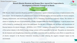Partner Ecosystem Updates
IT Shades
Engage & Enable
Rosseti (Russia) Rosatom and Kamaz Have Agreed On Cooperation in
Development of Electric Transport in Russia
For any queries, Please write to marketing@itshades.com
38
PJSC Rosseti, State Corporation Rosatom and PJSC KAMAZ have signed a trilateral agreement on implementation of the
joint project – the development of a comprehensive solution for Russian regions and municipalities for electric transport,
charging infrastructure, and maintenance thereof at the St. Petersburg International Economic Forum. The initiative is
aimed at expanding the use of environmentally friendly transport within the Russian Federation. A special project team
will be formed to coordinate the work of the participants. On the part of Rosatom, the developer and manufacturer of
Russian batteries for electric transport – RENERA, LLC ("TVEL" company of Rosatom Fuel Company) – an integrator
of the nuclear industry in the field of energy storage systems will be responsible for the task. The parties are interested in
the development and strengthening a long-term and stable cooperation and are planning to join efforts to expand the use
of electric transport in the Russian Federation, including in order reducing the negative transport impact on the
environment.
Description
 
