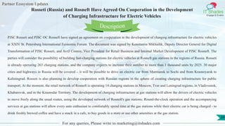 Partner Ecosystem Updates
IT Shades
Engage & Enable
Rosseti (Russia) and Rosneft Have Agreed On Cooperation in the Development
of Charging Infrastructure for Electric Vehicles
For any queries, Please write to marketing@itshades.com
39
PJSC Rosseti and PJSC OC Rosneft have signed an agreement on cooperation in the development of charging infrastructure for electric vehicles
at XXIV St. Petersburg International Economic Forum. The document was signed by Konstantin Mikhailik, Deputy Director General for Digital
Transformation of PJSC Rosseti, and Avril Conroy, Vice President for Retail Business and Internal Market Development of PJSC Rosneft. The
parties will consider the possibility of building fast-charging stations for electric vehicles at Rosneft gas stations in the regions of Russia. Rosseti
is already operating 263 charging stations, and the company expects to increase their number to more than 1 thousand units by 2025. 30 major
cities and highways in Russia will be covered – it will be possible to drive an electric car from Murmansk to Sochi and from Krasnoyarsk to
Kaliningrad. Rosseti is also planning to develop cooperation with Russian regions in the sphere of creating charging infrastructure for public
transport. At the moment, the retail network of Rosneft is operating 14 charging stations in Moscow, Tver and Leningrad regions, in Vladivostok,
Khabarovsk, and in the Krasnodar Territory. The development of charging infrastructure at gas stations will allow the drivers of electric vehicles
to move freely along the usual routes, using the developed network of Rosneft's gas stations. Round-the-clock operation and the accompanying
services at gas stations will allow every auto enthusiast to comfortably spend time at the gas stations while their electric car is being charged - to
drink freshly brewed coffee and have a snack in a cafe, to buy goods in a store or use other amenities at the gas station.
Description
 