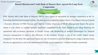 Partner Ecosystem Updates
IT Shades
Engage & Enable
Rosseti (Russia) and Credit Bank of Moscow Have Agreed On Long-Term
Cooperation
For any queries, Please write to marketing@itshades.com
40
PJSC Rosseti and Credit Bank of Moscow (MCB) have signed an agreement on strategic cooperation at the St.
Petersburg International Economic Forum. The document was signed by Andrey Murov, First Deputy Director General
- Executive Director of PJSC Rosseti, and Vladimir Chubar, Chairman of MCB's Management Board. The parties
intend to join efforts to expand mutually beneficial cooperation in the areas related to providing financing for
operational and investment operations of Rosseti Group, and introduction of modern technologies for financial
resources management to improve the efficiency of the company. Rosseti is one of the world's largest energy
companies. For the bank, this agreement means not only an intention to provide financing for a large corporate client,
but also an opportunity to aid in the implementation of the social component," Vladimir Chubar commented.
Description
 