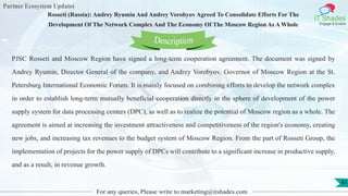 Partner Ecosystem Updates
IT Shades
Engage & Enable
Rosseti (Russia): Andrey Ryumin And Andrey Vorobyov Agreed To Consolidate Efforts For The
Development Of The Network Complex And The Economy Of The Moscow Region As A Whole
For any queries, Please write to marketing@itshades.com
41
PJSC Rosseti and Moscow Region have signed a long-term cooperation agreement. The document was signed by
Andrey Ryumin, Director General of the company, and Andrey Vorobyov, Governor of Moscow Region at the St.
Petersburg International Economic Forum. It is mainly focused on combining efforts to develop the network complex
in order to establish long-term mutually beneficial cooperation directly in the sphere of development of the power
supply system for data processing centers (DPC), as well as to realize the potential of Moscow region as a whole. The
agreement is aimed at increasing the investment attractiveness and competitiveness of the region's economy, creating
new jobs, and increasing tax revenues to the budget system of Moscow Region. From the part of Rosseti Group, the
implementation of projects for the power supply of DPCs will contribute to a significant increase in productive supply,
and as a result, in revenue growth.
Description
 