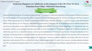 Partner Ecosystem Updates
IT Shades
Engage & Enable
Sembcorp (Singapore) to Collaborate on Development of the UK's First Net Zero
Emissions Power Plant - Whitetail Clean Energy
For any queries, Please write to marketing@itshades.com
43
Sembcorp Industries through its UK subsidiary Sembcorp Energy UK announces a collaboration agreement with Zero Degrees Whitetail Development
Ltd., the UK subsidiary of US innovation firm 8 Rivers Capital, to explore the development of the UK’s first Net Zero emissions NET Power station at
SEUK’s Wilton International site on Teesside. Named Whitetail Clean Energy (Whitetail), the project is expected to produce about 300 megawatts
(MW) of clean, efficient, low-cost electricity, with potential expansion options in the future. The Wilton International site in northeast England offers
convenient port and pipeline access, where all Whitetail’s captured carbon dioxide can be conveniently transported to UK sequestration sites to be
permanently stored in secure geological formations deep under the North Sea. Subject to UK regulatory support and if finalised to proceed, the
collaboration agreement is an important milestone in advancing the decarbonisation of Teesside towards Net Zero, through the deployment of new
technology. The Whitetail facility is expected to harness the Allam-Fetvedt Cycle (AFC), a new type of power cycle pioneered by 8 Rivers Capital and
NET Power, LLC, a clean energy technology company in the United States. The process combusts natural gas with oxygen, rather than air, and uses
supercritical carbon dioxide (CO2) as a working fluid to drive a turbine instead of steam. As a result, all air emissions, including traditional pollutants
and CO2, are eliminated and pipeline-quality CO2 is produced so that it can be captured and stored offshore, making Whitetail a Net Zero emissions
plant.
Description
 