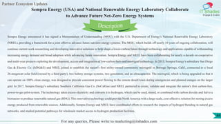 Partner Ecosystem Updates
IT Shades
Engage & Enable
Sempra Energy (USA) and National Renewable Energy Laboratory Collaborate
to Advance Future Net-Zero Energy Systems
For any queries, Please write to marketing@itshades.com
44
Sempra Energy announced it has signed a Memorandum of Understanding (MOU) with the U.S. Department of Energy's National Renewable Energy Laboratory
(NREL), providing a framework for a joint effort to advance future net-zero energy systems. The MOU, which builds off nearly 10 years of ongoing collaboration, will
continue current work researching and developing innovative solutions to help shape a lower-carbon future through technology and applications capable of withstanding
increasing energy demand and broad adoption while advancing future innovation. Sempra Energy and NREL have been collaborating for nearly a decade on cooperative
and multi-year projects exploring the development, access and integration of low-carbon fuels and microgrid technology. In 2013, Sempra Energy's subsidiary San Diego
Gas & Electric Co. (SDG&E) and NREL joined to establish the nation's first utility-owned community microgrid in Borrego Springs, Calif., connected to a local
26-megawatt solar field (owned by a third party), two battery storage systems, two generators, and an ultracapacitor. The microgrid, which is being upgraded so that it
can operate on 100% clean energy, was designed to provide consistent power flowing to the remote desert town during emergencies and planned outages on the larger
grid. In 2017, Sempra Energy's subsidiary Southern California Gas Co. (SoCalGas) and NREL partnered to create, validate and integrate the nation's first carbon-free,
power-to-gas pilot-system. The technology takes excess electricity and converts it to hydrogen, which can be used, stored, or combined with carbon dioxide and fed to a
bioreactor to produce renewable natural gas (RNG). This innovative technology could provide North America with a large-scale, cost-effective solution for storing excess
energy produced from renewable sources. Additionally, Sempra Energy and NREL have coordinated efforts to research the impacts of hydrogen blending in natural gas
networks, and studied potential pathways for wholesale market access to hydrogen production facilities.
Description
 
