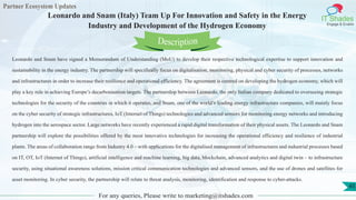 Partner Ecosystem Updates
IT Shades
Engage & Enable
Leonardo and Snam (Italy) Team Up For Innovation and Safety in the Energy
Industry and Development of the Hydrogen Economy
For any queries, Please write to marketing@itshades.com
45
Leonardo and Snam have signed a Memorandum of Understanding (MoU) to develop their respective technological expertise to support innovation and
sustainability in the energy industry. The partnership will specifically focus on digitalisation, monitoring, physical and cyber security of processes, networks
and infrastructures in order to increase their resilience and operational efficiency. The agreement is centred on developing the hydrogen economy, which will
play a key role in achieving Europe’s decarbonisation targets. The partnership between Leonardo, the only Italian company dedicated to overseeing strategic
technologies for the security of the countries in which it operates, and Snam, one of the world’s leading energy infrastructure companies, will mainly focus
on the cyber security of strategic infrastructures, IoT (Internet of Things) technologies and advanced sensors for monitoring energy networks and introducing
hydrogen into the aerospace sector. Large networks have recently experienced a rapid digital transformation of their physical assets. The Leonardo and Snam
partnership will explore the possibilities offered by the most innovative technologies for increasing the operational efficiency and resilience of industrial
plants. The areas of collaboration range from Industry 4.0 – with applications for the digitalised management of infrastructures and industrial processes based
on IT, OT, IoT (Internet of Things), artificial intelligence and machine learning, big data, blockchain, advanced analytics and digital twin – to infrastructure
security, using situational awareness solutions, mission critical communication technologies and advanced sensors, and the use of drones and satellites for
asset monitoring. In cyber security, the partnership will relate to threat analysis, monitoring, identification and response to cyber-attacks.
Description
 
