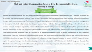Partner Ecosystem Updates
IT Shades
Engage & Enable
Shell and Uniper (Germany) join forces to drive development of hydrogen
economy in Europe
For any queries, Please write to marketing@itshades.com
46
Shell Gas & Power Developments B.V. and Uniper Hydrogen GmbH have signed a memorandum of understanding (“MoU”) to explore accelerating the
development of a hydrogen economy in Europe. Under the MoU they intend to find joint opportunities to couple industrial and mobility demand with
hydrogen supply, production and storage. The companies will begin by assessing the opportunity to develop potential synergies to accelerate existing projects
in Germany, the Netherlands and potentially other European countries. Taking a full value chain approach Shell and Uniper will work backwards from
customer demand to identify key opportunities to develop the foundation of a new hydrogen economy in Europe. Exploring future options including the
necessary infrastructure for large scale transport of hydrogen and CO2 from the ports of Rotterdam and Wilhelmshaven to North Rhine Westphalia (NRW)
– the industrial heartland of Germany – will be at the centre of the announced collaboration. Among the projects considered will be Shell’s Rheinland
transformation where work is ongoing to transform an existing refining asset into a state-of-the-art energy and chemicals park; Shell officially opened a
10MW PEM electrolyser, the largest of its kind in Europe,on July 2nd and are working with partners to expand the capacity to 100MW. Uniper will further
explore the supply of hydrogen from the existing Uniper production sites at Rotterdam and Wilhelmshaven to the Shell Energy and Chemicals Park
Rheinlandlocations at Wesseling and Godorf. In addition, Uniper intends to connect its power plant in Gelsenkirchen Scholven as well as some large-scale
customers with its coastal hydrogen production plants.
Description
 