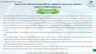 Environment & Social Updates
IT Shades
Engage & Enable
Ameren (USA) Missouri donates 800 air conditioners and energy assistance
funds to Cooldownstlouis.org
For any queries, Please write to marketing@itshades.com
48
Ameren Missouri donated $165,000 to Cooldownstlouis.org and Cooldownmissouri.org to support the most vulnerable customers in St. Louis and eastern Missouri. The company also donated
800 Energy Star® rated window air conditioners and 800 four-packs of LED lightbulbs for distribution throughout Missouri. On average, the energy-efficient air conditioners cost less than a
dollar a day to operate. This year's air conditioner donation marks the 21st anniversary of Cooldownstlouis.org and Cooldownmissouri.org’s “Save our seniors” (S.O.S) Cooling Summer
Project. It is the 16th year of participation by Ameren Missouri, resulting in more than 9,000 window air conditioning units delivered to qualified seniors and people with disabilities across
the region. Ameren Missouri resources are available for seniors and those with medical concerns. Customers and their families are encouraged to visit AmerenMissouri.com/HealthAndSafety
for information on Medical Equipment Registry (MER), the Caring Contact Program and energy assistance options including the Keeping Cool Program and low-income weatherization
assistance.
• Medical Equipment Registry – Allows customers to register electrically operated life-sustaining medical equipment so Ameren Missouri can notify them about planned maintenance
outages.
• The Caring Contact Program –Eligible customers may designate a person or agency for Ameren Missouri to contact prior to disconnection for nonpayment. Caring Contact helps protect
the health and safety of older adults and people with disabilities who may need additional support in handling potential disconnection of service.
• Keeping Cool Program – Helps make summer energy bills more affordable for seniors, people with disabilities, the chronically ill or households with young children. It includes up to three
monthly electric bill credits in the summer months to keep customers cool and safe.
Older adults and people with disabilities, as well as low- to moderate-income families, are encouraged to apply for the energy assistance funds by visiting Cooldownstlouis.org and
Cooldownmissouri.org or by calling 314.241.0001 or 314.657.1599, which are their hotlines for seniors and people with disabilities only.
Description
 