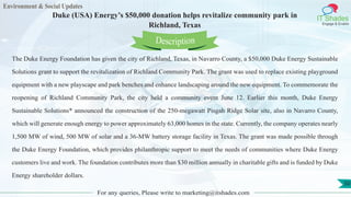 Environment & Social Updates
IT Shades
Engage & Enable
Duke (USA) Energy’s $50,000 donation helps revitalize community park in
Richland, Texas
For any queries, Please write to marketing@itshades.com
50
The Duke Energy Foundation has given the city of Richland, Texas, in Navarro County, a $50,000 Duke Energy Sustainable
Solutions grant to support the revitalization of Richland Community Park. The grant was used to replace existing playground
equipment with a new playscape and park benches and enhance landscaping around the new equipment. To commemorate the
reopening of Richland Community Park, the city held a community event June 12. Earlier this month, Duke Energy
Sustainable Solutions* announced the construction of the 250-megawatt Pisgah Ridge Solar site, also in Navarro County,
which will generate enough energy to power approximately 63,000 homes in the state. Currently, the company operates nearly
1,500 MW of wind, 500 MW of solar and a 36-MW battery storage facility in Texas. The grant was made possible through
the Duke Energy Foundation, which provides philanthropic support to meet the needs of communities where Duke Energy
customers live and work. The foundation contributes more than $30 million annually in charitable gifts and is funded by Duke
Energy shareholder dollars.
Description
 