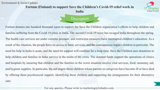 Environment & Social Updates
IT Shades
Engage & Enable
Fortum (Finland) to support Save the Children’s Covid-19 relief work in
India
For any queries, Please write to marketing@itshades.com
52
Fortum donates one hundred thousand euros to support the Save the Children organisation’s efforts to help children and
families suffering from the Covid-19 crisis in India. The second Covid-19 wave has ravaged India throughout the spring.
The health care services are under extreme pressure, and restriction measures have interrupted children’s education. As a
result of the situation, the people have no access to basic services, and the consequences impact children in particular. The
need for help in India is acute, and the need for support will continue for a long time. Save the Children uses donations to
help children and families in India survive in the midst of the crisis. The donated funds support the operations of clinics
and hospitals by ensuring that children and the families in the worst situation receive vital services, food, monetary aid,
and hygiene supplies. In particular, the aid targets those children whose parents or caregivers have become ill or have died
by offering them psychosocial support, identifying these children and supporting the arrangements for their alternative
care.
Description
 