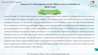 Lore Lorem
ipsum
dolor sit
amet,
consec-
tetuer
Financial, M&A Updates
IT Shades
Engage & Enable
Entergy (USA) Mississippi Invests $31 Million to Increase Reliability in
Hinds County
Entergy Mississippi’s $31-million reliability project is underway to upgrade Hinds County customers to a technologically-advanced system with
increased capacity and reliability. The project includes building a new substation on the corner of Mill Street and Lorenz Boulevard and
rebuilding the existing 115 kV line from the existing Rex Brown substation to the new substation, which will be called Mill Street Substation.
The new infrastructure will allow Entergy Mississippi to support growth and provide reliable service at reasonable prices. Beginning in early June
and running through the start of August, customers along Watkins Drive and Bailey Avenue can expect to see large equipment. As a result,
residents and commuters may experience temporary lane closures for crews to work safely. Construction for this project, which began in January
2020 and will wrap up in November 2020, includes replacing wooden transmission poles along the route with steel poles and rebuilding the
existing line. Entergy Mississippi, LLC provides electricity to approximately 450,000 customers in 45 counties. Entergy Corporation is an
integrated energy company engaged primarily in electric power production and retail distribution operations. Entergy owns and operates power
plants with approximately 30,000 megawatts of electric generating capacity, including 8,000 megawatts of nuclear power. Entergy has annual
revenues of $11 billion and approximately 13,600 employees.
For any queries, Please write to marketing@itshades.com
Description
5
 