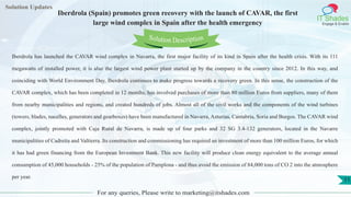 Lorem
ipsum dolor sit
amet, consectetuer
adipiscing elit, sed diam
nonummy
nib
Solution Updates
IT Shades
Engage & Enable
Iberdrola (Spain) promotes green recovery with the launch of CAVAR, the first
large wind complex in Spain after the health emergency
For any queries, Please write to marketing@itshades.com
11
Solution Description
Iberdrola has launched the CAVAR wind complex in Navarra, the first major facility of its kind in Spain after the health crisis. With its 111
megawatts of installed power, it is also the largest wind power plant started up by the company in the country since 2012. In this way, and
coinciding with World Environment Day, Iberdrola continues to make progress towards a recovery green. In this sense, the construction of the
CAVAR complex, which has been completed in 12 months, has involved purchases of more than 80 million Euros from suppliers, many of them
from nearby municipalities and regions, and created hundreds of jobs. Almost all of the civil works and the components of the wind turbines
(towers, blades, nacelles, generators and gearboxes) have been manufactured in Navarra, Asturias, Cantabria, Soria and Burgos. The CAVAR wind
complex, jointly promoted with Caja Rural de Navarra, is made up of four parks and 32 SG 3.4-132 generators, located in the Navarre
municipalities of Cadreita and Valtierra. Its construction and commissioning has required an investment of more than 100 million Euros, for which
it has had green financing from the European Investment Bank. This new facility will produce clean energy equivalent to the average annual
consumption of 45,000 households - 25% of the population of Pamplona - and thus avoid the emission of 84,000 tons of CO 2 into the atmosphere
per year.
 