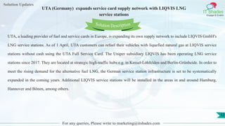 Lorem
ipsum dolor sit
amet, consectetuer
adipiscing elit, sed diam
nonummy
nib
Solution Updates
IT Shades
Engage & Enable
UTA (Germany) expands service card supply network with LIQVIS LNG
service stations
For any queries, Please write to marketing@itshades.com
12
Solution Description
UTA, a leading provider of fuel and service cards in Europe, is expanding its own supply network to include LIQVIS GmbH's
LNG service stations. As of 1 April, UTA customers can refuel their vehicles with liquefied natural gas at LIQVIS service
stations without cash using the UTA Full Service Card. The Uniper subsidiary LIQVIS has been operating LNG service
stations since 2017. They are located at strategic high-traffic hubs e.g. in Kassel-Lohfelden and Berlin-Grünheide. In order to
meet the rising demand for the alternative fuel LNG, the German service station infrastructure is set to be systematically
expanded in the coming years. Additional LIQVIS service stations will be installed in the areas in and around Hamburg,
Hannover and Bönen, among others.
 