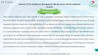 R & R Updates
IT Shades
Engage & Enable
Ameren (USA) Employees Recognized with Research and Development
Awards
For any queries, Please write to marketing@itshades.com
14
Three Ameren employees have been selected to receive prestigious Technology Transfer Awards from the Electric Power
Research Institute. Presented annually, EPRI’s Technology Transfer Awards recognize industry leaders and innovators who help
companies transform research into results and solutions that can improve the efficiency of power plants, harden transmission and
distribution equipment, improve cyber security, and enhance end-use electrification – all for the end-benefit of utility customers.
St. Louis-based Ameren Corporation powers the quality of life for 2.4 million electric customers and more than 900,000 natural
gas customers in a 64,000-square-mile area through its Ameren Missouri and Ameren Illinois rate-regulated utility subsidiaries.
Ameren Illinois provides electric distribution and transmission service, as well as natural gas distribution service, while Ameren
Missouri provides vertically integrated electric service, with generating capacity of approximately 10,100 megawatts, and natural
gas distribution service. Ameren Transmission Company of Illinois develops regional electric transmission projects.
R&R Description
 