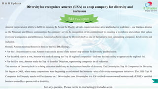 R & R Updates
IT Shades
Engage & Enable
DiversityInc recognizes Ameren (USA) as a top company for diversity and
inclusion
For any queries, Please write to marketing@itshades.com
15
Ameren Corporation’s ability to fulfill its mission, To Power the Quality of Life, requires an innovative and inclusive workforce – one that is as diverse
as the Missouri and Illinois communities the company serves. In recognition of its commitment to ensuring a workforce and culture that values
everyone’s uniqueness and differences, Ameren has been ranked by DiversityInc® as one of the nation's most outstanding companies for diversity and
inclusion.
Overall, Ameren received honors in three of the best D&I listings:
• For the 12th consecutive year, Ameren was ranked as one of the nation’s top utilities for Diversity and Inclusion.
• For the third year in a row, Ameren was ranked among the Top 10 regional companies – and was the only utility to appear on the regional list.
• For the first time, Ameren made the Top 10 Board of Directors, representing companies in all industries.
The mission of DiversityInc® is to bring education and clarity to the business benefits of diversity. The DiversityInc Top 50 Companies for Diversity
list began in 2001, when many corporations were beginning to understand the business value of diversity-management initiatives. The 2018 Top 50
Companies for Diversity results will be featured on ‪DiversityInc.com. DiversityInc is a VA certified veteran-owned business and a USBLN certified
business owned by a person with a disability.
R&R Description
 