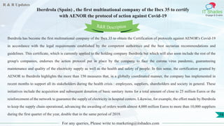 R & R Updates
IT Shades
Engage & Enable
Iberdrola (Spain) , the first multinational company of the Ibex 35 to certify
with AENOR the protocol of action against Covid-19
For any queries, Please write to marketing@itshades.com
16
Iberdrola has become the first multinational company of the Ibex 35 to obtain the Certification of protocols against AENOR's Covid-19
in accordance with the legal requirements established by the competent authorities and the best sectarian recommendations and
guidelines. This certificate, which is currently applied to the holding company Iberdrola but which will also soon include the rest of the
group's companies, endorses the action protocol put in place by the company to face the corona virus pandemic, guaranteeing
maintenance and quality of the electricity supply as well as the health and safety of people. In this sense, the certification granted by
AENOR to Iberdrola highlights the more than 150 measures that, in a globally coordinated manner, the company has implemented in
recent months to support all its stakeholders during the health crisis : employees, suppliers, shareholders and society in general. These
initiatives include the acquisition and subsequent donation of basic sanitary items for a total amount of close to 25 million Euros or the
reinforcement of the network to guarantee the supply of electricity in hospital centers. Likewise, for example, the effort made by Iberdrola
to keep the supply chain operational, advancing the awarding of orders worth almost 4,000 million Euros to more than 10,000 suppliers
during the first quarter of the year, double that in the same period of 2019.
R&R Description
 