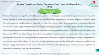 Customer Success Updates
IT Shades
Engage & Enable
Western Pennsylvania Energy Consortium Goes Green with Direct Energy
(UK)
For any queries, Please write to marketing@itshades.com
17
Western Pennsylvania Energy Consortium has announced that it is directing its energy dollars towards the support of renewable
energy. Building on the success of the recent Earth Day renewable energy demonstration, the WPEC are proud to announce a new,
12-month agreement with Direct Energy. As a result of a competitive auction, Direct Energy was chosen as the supplier of choice,
for renewable energy supply. Direct Energy will source power and Green-e certified renewable energy attributes offsetting 100%
of the energy consumption and associated carbon emissions from the consortium members. This latest stage in the partnership
between the WPEC and Direct Energy demonstrates a significant commitment towards a sustainable future and proves that
governments, businesses and even residents in Western Pennsylvania can access renewable energy and carbon offset products in
an economic manner. Direct Energy is one of North America’s largest retail providers of electricity, natural gas, and home and
business energy-related services with nearly four million customers. Direct Energy gives customers choice, simplicity, and
innovation where energy, data, and technology meet.
Description
 
