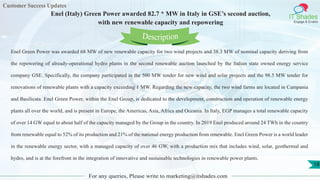 Customer Success Updates
IT Shades
Engage & Enable
Enel (Italy) Green Power awarded 82.7 * MW in Italy in GSE’s second auction,
with new renewable capacity and repowering
For any queries, Please write to marketing@itshades.com
18
Enel Green Power was awarded 68 MW of new renewable capacity for two wind projects and 38.3 MW of nominal capacity deriving from
the repowering of already-operational hydro plants in the second renewable auction launched by the Italian state owned energy service
company GSE. Specifically, the company participated in the 500 MW tender for new wind and solar projects and the 98.5 MW tender for
renovations of renewable plants with a capacity exceeding 1 MW. Regarding the new capacity, the two wind farms are located in Campania
and Basilicata. Enel Green Power, within the Enel Group, is dedicated to the development, construction and operation of renewable energy
plants all over the world, and is present in Europe, the Americas, Asia, Africa and Oceania. In Italy, EGP manages a total renewable capacity
of over 14 GW equal to about half of the capacity managed by the Group in the country. In 2019 Enel produced around 24 TWh in the country
from renewable equal to 52% of its production and 21% of the national energy production from renewable. Enel Green Power is a world leader
in the renewable energy sector, with a managed capacity of over 46 GW, with a production mix that includes wind, solar, geothermal and
hydro, and is at the forefront in the integration of innovative and sustainable technologies in renewable power plants.
Description
 