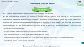 Partner Ecosystem Updates
IT Shades
Engage & Enable
Partnership & ecosystem updates
For any queries, Please write to marketing@itshades.com
19
AGL (Australia) announces ground-breaking strategic cloud partnership with Microsoft
AGL has signed a strategic partnership with Microsoft to transition almost all computing to the cloud by 2022 and collaborate on
ground-breaking innovation to boost the customer experience. The companies will also collaborate to build AGL’s Centre of Excellence,
harnessing data and leading-edge technologies including artificial intelligence to boost efficiency and create new and compelling
customer experiences. AGL will be using Microsoft’s data and AI services for projects such as AGL’s world-leading Virtual Power Plant.
The benefits of the program included:
• increasing the speed at which innovative services are delivered to customers
• access to advanced Internet of Things and advanced analytics platform services
• reducing operational risk and supporting growth by providing secure, faster and better access to evolving technology, and
• Enabling better ways of working through automation.
Description
 