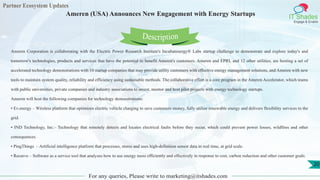 Partner Ecosystem Updates
IT Shades
Engage & Enable
Ameren (USA) Announces New Engagement with Energy Startups
For any queries, Please write to marketing@itshades.com
20
Ameren Corporation is collaborating with the Electric Power Research Institute's Incubatenergy® Labs startup challenge to demonstrate and explore today's and
tomorrow's technologies, products and services that have the potential to benefit Ameren's customers. Ameren and EPRI, and 12 other utilities, are hosting a set of
accelerated technology demonstrations with 10 startup companies that may provide utility customers with effective energy management solutions, and Ameren with new
tools to maintain system quality, reliability and efficiency using sustainable methods. The collaborative effort is a core program in the Ameren Accelerator, which teams
with public universities, private companies and industry associations to invest, mentor and host pilot projects with energy technology startups.
Ameren will host the following companies for technology demonstrations:
• Ev.energy – Wireless platform that optimizes electric vehicle charging to save customers money, fully utilize renewable energy and delivers flexibility services to the
grid.
• IND Technology, Inc.– Technology that remotely detects and locates electrical faults before they occur, which could prevent power losses, wildfires and other
consequences.
• PingThings – Artificial intelligence platform that processes, stores and uses high-definition sensor data in real time, at grid scale.
• Recurve – Software as a service tool that analyzes how to use energy more efficiently and effectively in response to cost, carbon reduction and other customer goals.
Description
 