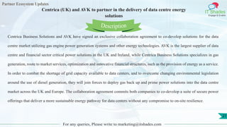 Partner Ecosystem Updates
IT Shades
Engage & Enable
Centrica (UK) and AVK to partner in the delivery of data centre energy
solutions
For any queries, Please write to marketing@itshades.com
21
Centrica Business Solutions and AVK have signed an exclusive collaboration agreement to co-develop solutions for the data
centre market utilizing gas engine power generation systems and other energy technologies. AVK is the largest supplier of data
centre and financial sector critical power solutions in the UK and Ireland, while Centrica Business Solutions specializes in gas
generation, route to market services, optimization and innovative financial structures, such as the provision of energy as a service.
In order to combat the shortage of grid capacity available to data centers, and to overcome changing environmental legislation
around the use of diesel generation, they will join forces to deploy gas back up and prime power solutions into the data centre
market across the UK and Europe. The collaboration agreement commits both companies to co-develop a suite of secure power
offerings that deliver a more sustainable energy pathway for data centers without any compromise to on-site resilience.
Description
 