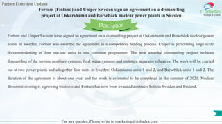 Partner Ecosystem Updates
IT Shades
Engage & Enable
Fortum (Finland) and Uniper Sweden sign an agreement on a dismantling
project at Oskarshamn and Barsebäck nuclear power plants in Sweden
For any queries, Please write to marketing@itshades.com
23
Fortum and Uniper Sweden have signed an agreement on a dismantling project at Oskarshamn and Barsebäck nuclear power
plants in Sweden. Fortum was awarded the agreement in a competitive bidding process. Uniper is performing large scale
decommissioning of four nuclear units in one common programme. The now awarded dismantling project includes
dismantling of the turbine auxiliary systems, feed water systems and moisture separator reheaters. The work will be carried
out at two power plants and altogether four units in Sweden: Oskarshamn units 1 and 2, and Barsebäck units 1 and 2. The
duration of the agreement is about one year, and the work is estimated to be completed in the summer of 2021. Nuclear
decommissioning is a growing business and Fortum has now been awarded contracts both in Sweden and Finland.
Description
 