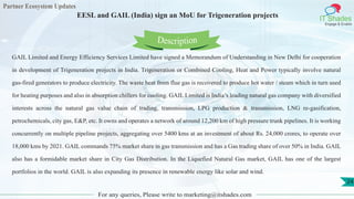 Partner Ecosystem Updates
IT Shades
Engage & Enable
EESL and GAIL (India) sign an MoU for Trigeneration projects
For any queries, Please write to marketing@itshades.com
24
GAIL Limited and Energy Efficiency Services Limited have signed a Memorandum of Understanding in New Delhi for cooperation
in development of Trigeneration projects in India. Trigeneration or Combined Cooling, Heat and Power typically involve natural
gas-fired generators to produce electricity. The waste heat from flue gas is recovered to produce hot water / steam which in turn used
for heating purposes and also in absorption chillers for cooling. GAIL Limited is India’s leading natural gas company with diversified
interests across the natural gas value chain of trading, transmission, LPG production & transmission, LNG re-gasification,
petrochemicals, city gas, E&P, etc. It owns and operates a network of around 12,200 km of high pressure trunk pipelines. It is working
concurrently on multiple pipeline projects, aggregating over 5400 kms at an investment of about Rs. 24,000 crores, to operate over
18,000 kms by 2021. GAIL commands 75% market share in gas transmission and has a Gas trading share of over 50% in India. GAIL
also has a formidable market share in City Gas Distribution. In the Liquefied Natural Gas market, GAIL has one of the largest
portfolios in the world. GAIL is also expanding its presence in renewable energy like solar and wind.
Description
 
