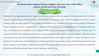 Partner Ecosystem Updates
IT Shades
Engage & Enable
Iberdrola (Spain) supports Basque suppliers with more than 2,200 million
euros in awards in the last 18 months
For any queries, Please write to marketing@itshades.com
25
Iberdrola has once again demonstrated its support for the Basque industrial fabric by signing five new agreements with two leading
suppliers -Ingeteam, Tamoin, Ormazabal-Velatia, MESA and the Arteche group-, for the supply of equipment and services aimed at
continue to drive the energy transition. These contracts are in addition to the more than 2,200 million Euros awarded by Iberdrola to
Basque companies in the last 18 months alone, of which 500 million Euros have corresponded to the five companies mentioned.
Thus, in 2020 Iberdrola's investments will accelerate to 10,000 million Euros, almost doubling the average for recent years. To
achieve this objective, the company has placed orders, in recent months, for 4,200 million Euros from its suppliers, which has allowed
it to continue to have a driving effect on the business and industrial fabric of the regions in which it is present. The signing of these
agreements took place this morning during an event held at the Iberdrola Tower, under the motto Iberdrola group agreements with
Basque companies for the supply of equipment and services. The energy transition, engine of growth and employment, attended by
the President of Iberdrola, Ignacio Galán, and the Lehendakari, Íñigo Urkullu.
Description
 