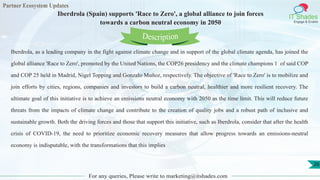 Partner Ecosystem Updates
IT Shades
Engage & Enable
Iberdrola (Spain) supports 'Race to Zero', a global alliance to join forces
towards a carbon neutral economy in 2050
For any queries, Please write to marketing@itshades.com
26
Iberdrola, as a leading company in the fight against climate change and in support of the global climate agenda, has joined the
global alliance 'Race to Zero', promoted by the United Nations, the COP26 presidency and the climate champions 1 of said COP
and COP 25 held in Madrid, Nigel Topping and Gonzalo Muñoz, respectively. The objective of 'Race to Zero' is to mobilize and
join efforts by cities, regions, companies and investors to build a carbon neutral, healthier and more resilient recovery. The
ultimate goal of this initiative is to achieve an emissions neutral economy with 2050 as the time limit. This will reduce future
threats from the impacts of climate change and contribute to the creation of quality jobs and a robust path of inclusive and
sustainable growth. Both the driving forces and those that support this initiative, such as Iberdrola, consider that after the health
crisis of COVID-19, the need to prioritize economic recovery measures that allow progress towards an emissions-neutral
economy is indisputable, with the transformations that this implies
Description
 