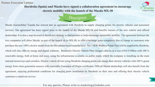 Partner Ecosystem Updates
IT Shades
Engage & Enable
Iberdrola (Spain) and Mazda have signed a collaboration agreement to encourage
electric mobility with the launch of the Mazda MX-30
For any queries, Please write to marketing@itshades.com
28
Mazda Automobiles’ España has entered into an agreement with Iberdrola to supply charging points for electric vehicles and associated
services. The agreement has been signed prior to the launch of the Mazda MX-30 and benefits owners of the new vehicle and official
dealerships. It is also a step forward in Iberdrola's strategy to find partners to help encourage sustainable mobility. The agreement between the
two companies will allow Mazda, as part of the launch of its MX-30, to offer a recharge point completely free of charge to customers who
purchase the new 100% electric model from the Hiroshima-based manufacturer. The 7.4kW Wallbox Pulsar Plus will be supplied by Iberdrola,
which will also offer its energy and digital solutions. Iberdrola's Electric Vehicle Plan charges vehicles at a cost of €0.5/100km with 100 %
renewable energy, both at home and away, using the infrastructure available on public roads, which the company is installing on the main
national motorways and corridors. Electric vehicle drivers using Iberdrola charging points can charge their electric vehicles with 100 % green
energy from clean generation sources with renewable Guarantee of Origin certificates. Official Mazda dealerships will also benefit from the
agreement, enjoying preferential conditions for charging point installation by Iberdrola on their sites and offering their electric vehicle
customers a stand-out service.
Description
 