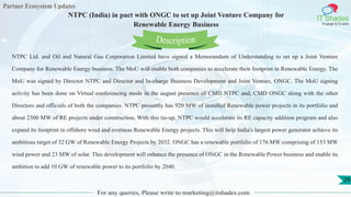 Partner Ecosystem Updates
IT Shades
Engage & Enable
NTPC (India) in pact with ONGC to set up Joint Venture Company for
Renewable Energy Business
For any queries, Please write to marketing@itshades.com
29
NTPC Ltd. and Oil and Natural Gas Corporation Limited have signed a Memorandum of Understanding to set up a Joint Venture
Company for Renewable Energy business. The MoU will enable both companies to accelerate their footprint in Renewable Energy. The
MoU was signed by Director NTPC and Director and In-charge Business Development and Joint Venture, ONGC. The MoU signing
activity has been done on Virtual conferencing mode in the august presence of CMD NTPC and, CMD ONGC along with the other
Directors and officials of both the companies. NTPC presently has 920 MW of installed Renewable power projects in its portfolio and
about 2300 MW of RE projects under construction. With this tie-up, NTPC would accelerate its RE capacity addition program and also
expand its footprint in offshore wind and overseas Renewable Energy projects. This will help India's largest power generator achieve its
ambitious target of 32 GW of Renewable Energy Projects by 2032. ONGC has a renewable portfolio of 176 MW comprising of 153 MW
wind power and 23 MW of solar. This development will enhance the presence of ONGC in the Renewable Power business and enable its
ambition to add 10 GW of renewable power to its portfolio by 2040.
Description
 