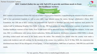 Partner Ecosystem Updates
IT Shades
Engage & Enable
REC Limited (India) ties up with TajSATS to provide nutritious meals to front-
line healthcare workers
For any queries, Please write to marketing@itshades.com
30
REC Limited, a Government of India PSU and one of India’s largest power financiers, is spearheading the mission to feed the medical
staff in key government hospitals as well as poor daily wage laborers across the nation, through collaborative efforts. REC
Foundation, the CSR arm of REC Limited, has partnered with TajSATS to distribute specially-made nutritious meal packets for
medical staff in Safdarjung Hospital, New Delhi. Every day, 300 food packets are being delivered as a gesture of gratitude to the
frontline healthcare warriors of New Delhi. Over 18,000 meals will be delivered in New Delhi through this initiative. At the same
time, REC in collaboration with various district authorities, NGOs and electricity distribution companies (DISCOMS) is already
providing cooked meals and ration to the needy across the nation. This initiative was started when the country went under a
nation-wide lockdown and will continue for the duration of the corona virus lockdown. As of 24 May 2020, the corporation has
distributed more than 4.58 lacs Kilograms of food grains, 1.26 lacs meal packets, 9600 liters of sanitizers, 3400 PPE kits and 83000
masks.
Description
 