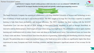 Partner Ecosystem Updates
IT Shades
Engage & Enable
Saudi Electric Company (Saudi Arabia) partners with University to save an estimated 73,000,000 SAR
using KAUST developed Machine learning model and globally ranked supercomputing resources
For any queries, Please write to marketing@itshades.com
31
The Saudi Electricity Company has announced collaboration with King Abdullah University of Science and Technology to save
tens of millions of Saudi riyals due to non-technical losses. The SEC sought to leverage the University's expertise in machine
learning to help them boost profitability and increase efficiency. The SEC's incubator has been working with the KAUST
Visualization Core Lab since the fall of 2018, through its Innovation Energy Incubator, as well as through DistriMod, its
innovative and incubation project, which targets all areas where energy loss might occur. The collaboration aims to apply machine
learning and visualization tools to reduce fraud, waste and abuse in the Saudi power sector. Non-technical losses are losses due
to fraud, waste and abuse. Technical losses stem from the physics of generating, transmitting and distributing electricity through
the grid. The partnership aims to target non-technical losses in the Saudi power sector as they are significantly higher than those
experienced in many European and North American countries, and they represent a significant amount of lost revenue for the
SEC.
Description
 