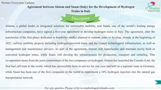 Partner Ecosystem Updates
IT Shades
Engage & Enable
Agreement between Alstom and Snam (Italy) for the Development of Hydrogen
Trains in Italy
For any queries, Please write to marketing@itshades.com
33
Alstom, a global leader in integrated solutions for sustainable mobility, and Snam, one of the world’s leading energy
infrastructure companies, have signed a five-year agreement to develop hydrogen trains in Italy. The agreement, after the
conclusion of the first phase dedicated to feasibility studies planned in autumn, aims to develop, already at the beginning of
2021, railway mobility projects including hydrogen-powered trains and the related technological infrastructure, as well as
management and maintenance services. As part of the agreement, Alstom will manufacture and maintain newly built or
converted hydrogen trains, while Snam will develop the infrastructures for production, transport and refueling. This
co-operation stems from the joint commitment of the two companies on hydrogen: Alstom has launched the Coradia iLint, the
first fuel cell train in the world, which has successfully been in service for one year and half on a regional route in Germany,
while Snam has been one of the first companies in the world to experiment a 10% hydrogen injection into the natural gas
transportation network.
Description
 