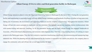 Miscellaneous Updates
IT Shades
Engage & Enable
Alliant Energy (USA) to retire coal-fired generation facility in Sheboygan
For any queries, Please write to marketing@itshades.com
34
Alliant Energy announces plans to retire the Edgewater Generating Station in Sheboygan by the end of 2022. Closing the coal generation
facility and transitioning to renewable energy will help Alliant Energy customers avoid hundreds of millions of dollars in long-term costs.
Taking care of customers, the environment and supporting employees are the company’s top priorities. Throughout the transition, Alliant
Energy will provide career assistance to employees who are interested. This includes one-on-one coaching, tuition reimbursement, help
with resume-writing and interview coaching. As for the generation facility and site itself, Alliant Energy has engaged Vandewalle &
Associate, a Wisconsin-based urban planning and economic redevelopment firm. V&A has a long-standing history of working on major
projects in the Sheboygan region. They also have extensive experience transforming waterfronts, decommissioning and repurposing large
industrial sites. While the planning and site redevelopment for this location is expected to be a multi-year process, the company plans to
engage the community early and will provide several opportunities for input.
Description
 