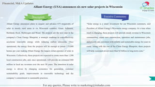 Lorem
ipsum
dolor sit
amet,
consec-
tetuer
Financial, M&A Updates
IT Shades
Engage & Enable
Alliant Energy (USA) announces six new solar projects in Wisconsin
Alliant Energy announces plans to acquire and advance 675 megawatts of
solar in mostly rural areas in six Wisconsin counties: Grant, Jefferson,
Richland, Rock, Sheboygan and Wood. The projects are the next step in the
company's Clean Energy Blueprint, a strategic roadmap to cost-effectively
accelerate renewable energy while reducing carbon emissions. Once
operational, the energy from the projects will be enough to power 175,000
homes per year making Alliant Energy the largest owner-operator of solar in
Wisconsin. Collectively, these projects are expected to create more than 1,200
local construction jobs, and, once operational, will provide an estimated $80
million in local tax revenues over the next 30 years. The transition to solar
energy is driven by changing economics for generation, customer
sustainability goals, improvements in renewable technology and the
company’s commitment to sustainable practices.
Executive Commentary
“Solar energy is a smart investment for our Wisconsin customers, said
President of Alliant Energy's Wisconsin energy company. At a time when
much is changing, these projects will provide steady revenue to Wisconsin
communities, create new construction, operation and maintenance jobs,
and provide our customers with reliable and sustainable energy for years to
come. Along with the rest of the Clean Energy Blueprint, these projects
will help customers avoid more than $2 billion in long-term costs.”
For any queries, Please write to marketing@itshades.com
Description
1
 