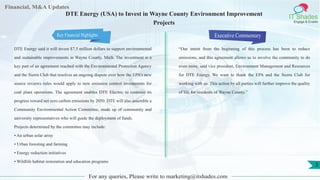 Financial, M&A Updates
IT Shades
Engage & Enable
DTE Energy (USA) to Invest in Wayne County Environment Improvement
Projects
DTE Energy said it will invest $7.5 million dollars to support environmental
and sustainable improvements in Wayne County, Mich. The investment is a
key part of an agreement reached with the Environmental Protection Agency
and the Sierra Club that resolves an ongoing dispute over how the EPA’s new
source reviews rules would apply to new emission control investments for
coal plant operations. The agreement enables DTE Electric to continue its
progress toward net zero carbon emissions by 2050. DTE will also assemble a
Community Environmental Action Committee, made up of community and
university representatives who will guide the deployment of funds.
Projects determined by the committee may include:
• An urban solar array
• Urban foresting and farming
• Energy reduction initiatives
• Wildlife habitat restoration and education programs
Executive Commentary
“Our intent from the beginning of this process has been to reduce
emissions, and this agreement allows us to involve the community to do
even more, said vice president, Environment Management and Resources
for DTE Energy. We want to thank the EPA and the Sierra Club for
working with us. This action by all parties will further improve the quality
of life for residents of Wayne County.”
For any queries, Please write to marketing@itshades.com
3
Key Financial Highlights
 