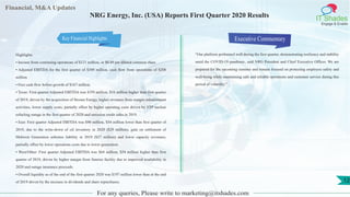 Financial, M&A Updates
IT Shades
Engage & Enable
NRG Energy, Inc. (USA) Reports First Quarter 2020 Results
Highlights
• Income from continuing operations of $121 million, or $0.49 per diluted common share
• Adjusted EBITDA for the first quarter of $349 million, cash flow from operations of $208
million
• Free cash flow before growth of $167 million.
• Texas: First quarter Adjusted EBITDA was $195 million, $16 million higher than first quarter
of 2019, driven by the acquisition of Stream Energy, higher revenues from margin enhancement
activities, lower supply costs; partially offset by higher operating costs driven by STP nuclear
refueling outage in the first quarter of 2020 and emission credit sales in 2019.
• East: First quarter Adjusted EBITDA was $90 million, $54 million lower than first quarter of
2019, due to the write-down of oil inventory in 2020 ($29 million), gain on settlement of
Midwest Generation asbestos liability in 2019 ($27 million) and lower capacity revenues;
partially offset by lower operations costs due to lower generation.
• West/Other: First quarter Adjusted EBITDA was $64 million, $54 million higher than first
quarter of 2019, driven by higher margin from Sunrise facility due to improved availability in
2020 and outage insurance proceeds.
• Overall liquidity as of the end of the first quarter 2020 was $197 million lower than at the end
of 2019 driven by the increase in dividends and share repurchases.
Executive Commentary
“Our platform performed well during the first quarter, demonstrating resiliency and stability
amid the COVID-19 pandemic, said NRG President and Chief Executive Officer. We are
prepared for the upcoming summer and remain focused on protecting employee safety and
well-being while maintaining safe and reliable operations and customer service during this
period of volatility.”
For any queries, Please write to marketing@itshades.com
12
Key Financial Highlights
 