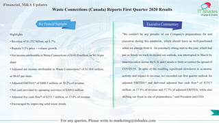 Financial, M&A Updates
IT Shades
Engage & Enable
Waste Connections (Canada) Reports First Quarter 2020 Results
Highlights
• Revenue of $1.352 billion, up 8.7%
• Reports 5.2% price + volume growth
• Net income attributable to Waste Connections of $143.0 million, or $0.54 per
share
• Adjusted net income attributable to Waste Connections* of $170.6 million,
or $0.65 per share
• Adjusted EBITDA* of $408.5 million, or 30.2% of revenue
• Net cash provided by operating activities of $369.6 million
• Adjusted free cash flow* of $235.7 million, or 17.4% of revenue
• Encouraged by improving solid waste trends
Executive Commentary
"We couldn't be any prouder of our Company's preparedness for and
execution during this pandemic, which should leave us well-positioned
when we emerge from it. An extremely strong start to the year, which had
put us firmly on track to exceed our outlook, was interrupted in March by
measures taken across the U.S. and Canada to limit or control the spread of
COVID-19. In spite of the resulting significant slowdown in economic
activity and impact to revenue, we exceeded our first quarter outlook for
adjusted EBITDA* and delivered adjusted free cash flow* of $235.7
million, or 17.4% of revenue and 57.7% of adjusted EBITDA, while also
shifting our focus to one of preparedness," said President and CEO.
For any queries, Please write to marketing@itshades.com
17
Key Financial Highlights
 