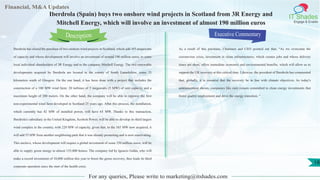 Lorem
ipsum
dolor sit
amet,
consec-
tetuer
Financial, M&A Updates
IT Shades
Engage & Enable
Iberdrola (Spain) buys two onshore wind projects in Scotland from 3R Energy and
Mitchell Energy, which will involve an investment of almost 190 million euros
Iberdrola has closed the purchase of two onshore wind projects in Scotland, which add 165 megawatts
of capacity and whose development will involve an investment of around 190 million euros, to some
local individual shareholders of 3R Energy and to the company Mitchell Energy. The two renewable
developments acquired by lberdrola are located in the county of South Lanarkshire, some 35
kilometers south of Glasgow. On the one hand, it has been done with a project that includes the
construction of a 100 MW wind farm: 20 turbines of 5 megawatts (5 MW) of unit capacity and a
maximum height of 200 meters. On the other hand, the company will be able to repower the first
non-experimental wind farm developed in Scotland 25 years ago. After this process, the installation,
which currently has 42 MW of installed power, will have 65 MW. Thanks to this transaction,
Iberdrola's subsidiary in the United Kingdom, Scottish Power, will be able to develop its third largest
wind complex in the country, with 220 MW of capacity, given that, to the 165 MW now acquired, it
will add 55 MW from another neighboring park that it was already promoting and is now reactivating.
This enclave, whose development will require a global investment of some 250 million euros, will be
able to supply green energy to almost 135,000 homes. The company led by Ignacio Galán, who will
make a record investment of 10,000 million this year to boost the green recovery, thus leads its third
corporate operation since the start of the health crisis.
Executive Commentary
As a result of this purchase, Chairmen and CEO pointed out that, “As we overcome the
coronavirus crisis, investment in clean infrastructures, which creates jobs and whose delivery
times are short, offers immediate economic and environmental benefits, which will allow us to
support the UK recovery at this critical time. Likewise, the president of Iberdrola has commented
that, globally, it is essential that the recovery be in line with climate objectives. As today's
announcement shows, companies like ours remain committed to clean energy investments that
foster quality employment and drive the energy transition. "
For any queries, Please write to marketing@itshades.com
Description
18
 