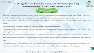 Lorem
ipsum dolor sit
amet, consectetuer
adipiscing elit, sed diam
nonummy
nib
Solution Updates
IT Shades
Engage & Enable
DTE Energy (USA) launches new Personalized Service Protection program to help
customers impacted by COVID-19 protect their energy service
For any queries, Please write to marketing@itshades.com
19
Solution Description
DTE Energy launched a new Personalized Service Protection program to help customers experiencing financial hardship due to COVID-19. The plan is
available immediately and helps ensure impacted customers can retain the energy service they need during this ongoing, unprecedented crisis.
The newly launched plan is the latest in a series of steps DTE has taken to help its customers and communities through the COVID-19 crisis. Other actions
include:
• Extending coverage for customers enrolled in its low income and senior shutoff protection programs
• Extending its 30-day medical hold policy to help low-income customers who are physically exposed, infected or quarantined by the COVID-19 virus
(including influenza)
• Providing business customers with guidance on resources available to them through state and federal agencies via its COVID-19 business support site
• Providing energy efficiency guidance to customers spending more time at home, with easy, low- or no-cost steps that can immediately reduce usage and
costs
• Encouraging customers to download the free DTE Insight app which helps monitor energy use and take actions to reduce usage, and thereby lower bills
• Stressing the benefits of its safe and convenient ways to manage accounts – such as eBill, AutoPay, mobile payment and other programs
 